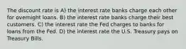 The discount rate is A) the interest rate banks charge each other for overnight loans. B) the interest rate banks charge their best customers. C) the interest rate the Fed charges to banks for loans from the Fed. D) the interest rate the U.S. Treasury pays on Treasury Bills.