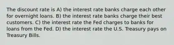 The discount rate is A) the interest rate banks charge each other for overnight loans. B) the interest rate banks charge their best customers. C) the interest rate the Fed charges to banks for loans from the Fed. D) the interest rate the U.S. Treasury pays on Treasury Bills.