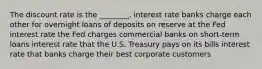 The discount rate is the ________. interest rate banks charge each other for overnight loans of deposits on reserve at the Fed interest rate the Fed charges commercial banks on short-term loans interest rate that the U.S. Treasury pays on its bills interest rate that banks charge their best corporate customers