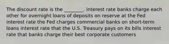 The discount rate is the ________. interest rate banks charge each other for overnight loans of deposits on reserve at the Fed interest rate the Fed charges commercial banks on short-term loans interest rate that the U.S. Treasury pays on its bills interest rate that banks charge their best corporate customers