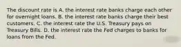 The discount rate is A. the interest rate banks charge each other for overnight loans. B. the interest rate banks charge their best customers. C. the interest rate the U.S. Treasury pays on Treasury Bills. D. the interest rate the Fed charges to banks for loans from the Fed.