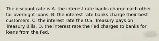 The discount rate is A. the interest rate banks charge each other for overnight loans. B. the interest rate banks charge their best customers. C. the interest rate the U.S. Treasury pays on Treasury Bills. D. the interest rate the Fed charges to banks for loans from the Fed.