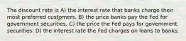 The discount rate is A) the interest rate that banks charge their most preferred customers. B) the price banks pay the Fed for government securities. C) the price the Fed pays for government securities. D) the interest rate the Fed charges on loans to banks.