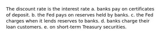 The discount rate is the interest rate a. banks pay on certificates of deposit. b. the Fed pays on reserves held by banks. c. the Fed charges when it lends reserves to banks. d. banks charge their loan customers. e. on short-term Treasury securities.