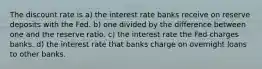 The discount rate is a) the interest rate banks receive on reserve deposits with the Fed. b) one divided by the difference between one and the reserve ratio. c) the interest rate the Fed charges banks. d) the interest rate that banks charge on overnight loans to other banks.