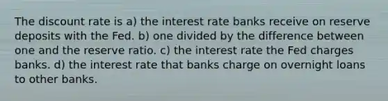 The discount rate is a) the interest rate banks receive on reserve deposits with the Fed. b) one divided by the difference between one and the reserve ratio. c) the interest rate the Fed charges banks. d) the interest rate that banks charge on overnight loans to other banks.