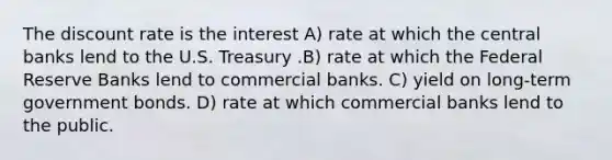 The discount rate is the interest A) rate at which the central banks lend to the U.S. Treasury .B) rate at which the Federal Reserve Banks lend to commercial banks. C) yield on long-term government bonds. D) rate at which commercial banks lend to the public.