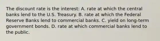 The discount rate is the interest: A. rate at which the central banks lend to the U.S. Treasury. B. rate at which the Federal Reserve Banks lend to commercial banks. C. yield on long-term government bonds. D. rate at which commercial banks lend to the public.