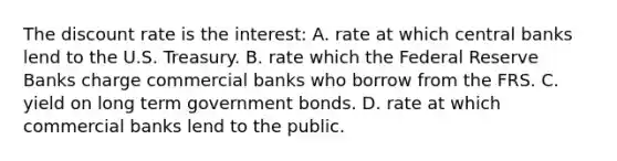 The discount rate is the interest: A. rate at which central banks lend to the U.S. Treasury. B. rate which the Federal Reserve Banks charge commercial banks who borrow from the FRS. C. yield on long term government bonds. D. rate at which commercial banks lend to the public.