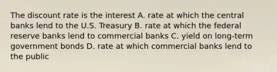 The discount rate is the interest A. rate at which the central banks lend to the U.S. Treasury B. rate at which the federal reserve banks lend to commercial banks C. yield on long-term government bonds D. rate at which commercial banks lend to the public