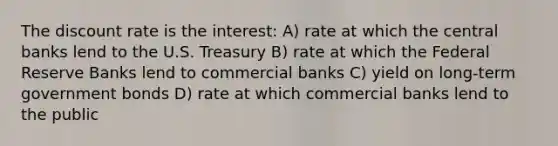 The discount rate is the interest: A) rate at which the central banks lend to the U.S. Treasury B) rate at which the Federal Reserve Banks lend to commercial banks C) yield on long-term government bonds D) rate at which commercial banks lend to the public