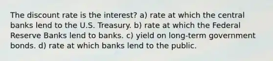 The discount rate is the interest? a) rate at which the central banks lend to the U.S. Treasury. b) rate at which the Federal Reserve Banks lend to banks. c) yield on long-term government bonds. d) rate at which banks lend to the public.