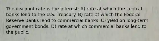 The discount rate is the interest: A) rate at which the central banks lend to the U.S. Treasury. B) rate at which the Federal Reserve Banks lend to commercial banks. C) yield on long-term government bonds. D) rate at which commercial banks lend to the public.