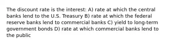 The discount rate is the interest: A) rate at which the central banks lend to the U.S. Treasury B) rate at which the federal reserve banks lend to commercial banks C) yield to long-term government bonds D) rate at which commercial banks lend to the public