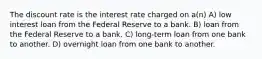 The discount rate is the interest rate charged on a(n) A) low interest loan from the Federal Reserve to a bank. B) loan from the Federal Reserve to a bank. C) long-term loan from one bank to another. D) overnight loan from one bank to another.