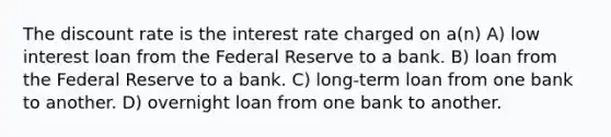 The discount rate is the interest rate charged on a(n) A) low interest loan from the Federal Reserve to a bank. B) loan from the Federal Reserve to a bank. C) long-term loan from one bank to another. D) overnight loan from one bank to another.