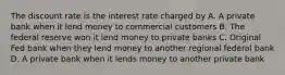 The discount rate is the interest rate charged by A. A private bank when it lend money to commercial customers B. The federal reserve won it lend money to private banks C. Original Fed bank when they lend money to another regional federal bank D. A private bank when it lends money to another private bank