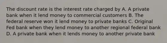 The discount rate is the interest rate charged by A. A private bank when it lend money to commercial customers B. The federal reserve won it lend money to private banks C. Original Fed bank when they lend money to another regional federal bank D. A private bank when it lends money to another private bank