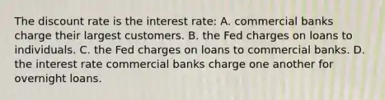 The discount rate is the interest rate: A. commercial banks charge their largest customers. B. the Fed charges on loans to individuals. C. the Fed charges on loans to commercial banks. D. the interest rate commercial banks charge one another for overnight loans.