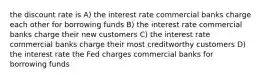 the discount rate is A) the interest rate commercial banks charge each other for borrowing funds B) the interest rate commercial banks charge their new customers C) the interest rate commercial banks charge their most creditworthy customers D) the interest rate the Fed charges commercial banks for borrowing funds