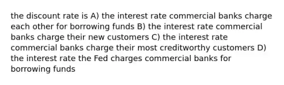 the discount rate is A) the interest rate commercial banks charge each other for borrowing funds B) the interest rate commercial banks charge their new customers C) the interest rate commercial banks charge their most creditworthy customers D) the interest rate the Fed charges commercial banks for borrowing funds