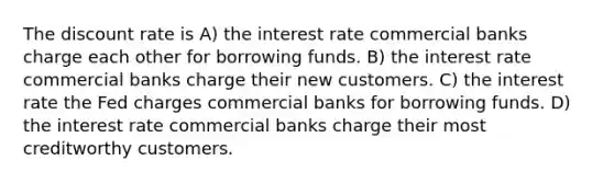 The discount rate is A) the interest rate commercial banks charge each other for borrowing funds. B) the interest rate commercial banks charge their new customers. C) the interest rate the Fed charges commercial banks for borrowing funds. D) the interest rate commercial banks charge their most creditworthy customers.