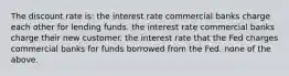 The discount rate is: the interest rate commercial banks charge each other for lending funds. the interest rate commercial banks charge their new customer. the interest rate that the Fed charges commercial banks for funds borrowed from the Fed. none of the above.