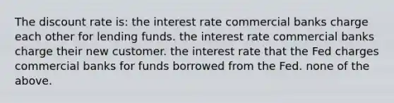 The discount rate is: the interest rate commercial banks charge each other for lending funds. the interest rate commercial banks charge their new customer. the interest rate that the Fed charges commercial banks for funds borrowed from the Fed. none of the above.