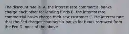 The discount rate is: A. the interest rate commercial banks charge each other for lending funds B. the interest rate commercial banks charge their new customer C. the interest rate that the Fed charges commercial banks for funds borrowed from the Fed D. none of the above