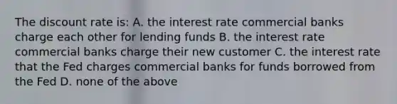 The discount rate is: A. the interest rate commercial banks charge each other for lending funds B. the interest rate commercial banks charge their new customer C. the interest rate that the Fed charges commercial banks for funds borrowed from the Fed D. none of the above