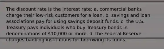 The discount rate is the interest rate: a. commercial banks charge their low-risk customers for a loan. b. savings and loan associations pay for using savings deposit funds. c. the U.S. Treasury pays individuals who buy Treasury bonds in denominations of 10,000 or more. d. the Federal Reserve charges banking institutions for borrowing its funds.