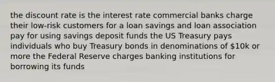 the discount rate is the interest rate commercial banks charge their low-risk customers for a loan savings and loan association pay for using savings deposit funds the US Treasury pays individuals who buy Treasury bonds in denominations of 10k or more the Federal Reserve charges banking institutions for borrowing its funds