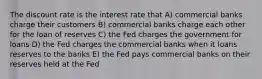 The discount rate is the interest rate that A) commercial banks charge their customers B) commercial banks charge each other for the loan of reserves C) the Fed charges the government for loans D) the Fed charges the commercial banks when it loans reserves to the banks E) the Fed pays commercial banks on their reserves held at the Fed