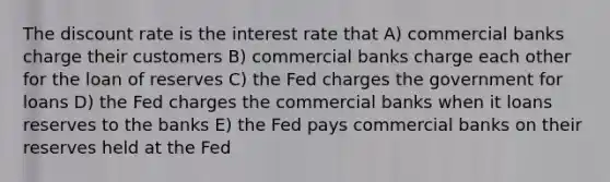 The discount rate is the interest rate that A) commercial banks charge their customers B) commercial banks charge each other for the loan of reserves C) the Fed charges the government for loans D) the Fed charges the commercial banks when it loans reserves to the banks E) the Fed pays commercial banks on their reserves held at the Fed