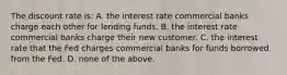 The discount rate is: A. the interest rate commercial banks charge each other for lending funds. B. the interest rate commercial banks charge their new customer. C. the interest rate that the Fed charges commercial banks for funds borrowed from the Fed. D. none of the above.