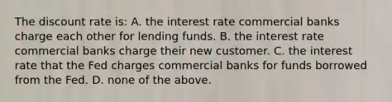 The discount rate is: A. the interest rate commercial banks charge each other for lending funds. B. the interest rate commercial banks charge their new customer. C. the interest rate that the Fed charges commercial banks for funds borrowed from the Fed. D. none of the above.