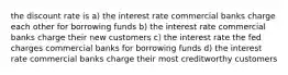 the discount rate is a) the interest rate commercial banks charge each other for borrowing funds b) the interest rate commercial banks charge their new customers c) the interest rate the fed charges commercial banks for borrowing funds d) the interest rate commercial banks charge their most creditworthy customers