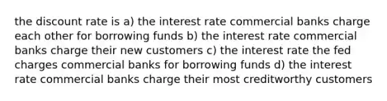 the discount rate is a) the interest rate commercial banks charge each other for borrowing funds b) the interest rate commercial banks charge their new customers c) the interest rate the fed charges commercial banks for borrowing funds d) the interest rate commercial banks charge their most creditworthy customers