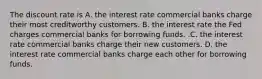 The discount rate is A. the interest rate commercial banks charge their most creditworthy customers. B. the interest rate the Fed charges commercial banks for borrowing funds. .C. the interest rate commercial banks charge their new customers. D. the interest rate commercial banks charge each other for borrowing funds.