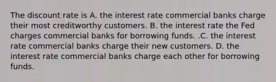 The discount rate is A. the interest rate commercial banks charge their most creditworthy customers. B. the interest rate the Fed charges commercial banks for borrowing funds. .C. the interest rate commercial banks charge their new customers. D. the interest rate commercial banks charge each other for borrowing funds.