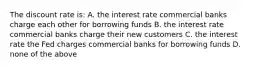 The discount rate is: A. the interest rate commercial banks charge each other for borrowing funds B. the interest rate commercial banks charge their new customers C. the interest rate the Fed charges commercial banks for borrowing funds D. none of the above