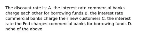 The discount rate is: A. the interest rate commercial banks charge each other for borrowing funds B. the interest rate commercial banks charge their new customers C. the interest rate the Fed charges commercial banks for borrowing funds D. none of the above