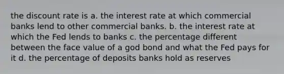 the discount rate is a. the interest rate at which commercial banks lend to other commercial banks. b. the interest rate at which the Fed lends to banks c. the percentage different between the face value of a god bond and what the Fed pays for it d. the percentage of deposits banks hold as reserves