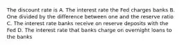 The discount rate is A. The interest rate the Fed charges banks B. One divided by the difference between one and the reserve ratio C. The interest rate banks receive on reserve deposits with the Fed D. The interest rate that banks charge on overnight loans to the banks