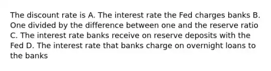 The discount rate is A. The interest rate the Fed charges banks B. One divided by the difference between one and the reserve ratio C. The interest rate banks receive on reserve deposits with the Fed D. The interest rate that banks charge on overnight loans to the banks