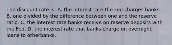 The discount rate is: A. the interest rate the Fed charges banks. B. one divided by the difference between one and the reserve ratio. C. the interest rate banks receive on reserve deposits with the Fed. D. the interest rate that banks charge on overnight loans to otherbanks.