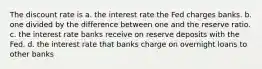 The discount rate is a. the interest rate the Fed charges banks. b. one divided by the difference between one and the reserve ratio. c. the interest rate banks receive on reserve deposits with the Fed. d. the interest rate that banks charge on overnight loans to other banks