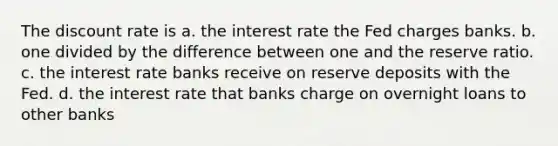 The discount rate is a. the interest rate the Fed charges banks. b. one divided by the difference between one and the reserve ratio. c. the interest rate banks receive on reserve deposits with the Fed. d. the interest rate that banks charge on overnight loans to other banks