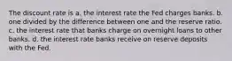 The discount rate is a. ﻿﻿﻿the interest rate the Fed charges banks. b. ﻿﻿﻿one divided by the difference between one and the reserve ratio. c. the interest rate that banks charge on overnight loans to other banks. d. the interest rate banks receive on reserve deposits with the Fed.