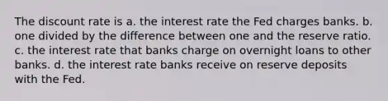 The discount rate is a. ﻿﻿﻿the interest rate the Fed charges banks. b. ﻿﻿﻿one divided by the difference between one and the reserve ratio. c. the interest rate that banks charge on overnight loans to other banks. d. the interest rate banks receive on reserve deposits with the Fed.